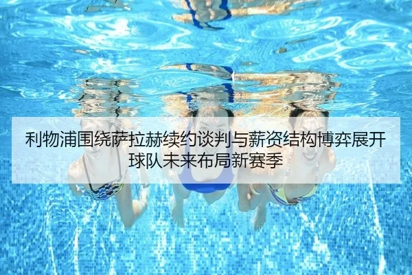 利物浦围绕萨拉赫续约谈判与薪资结构博弈展开球队未来布局新赛季