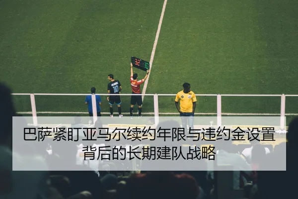 巴萨紧盯亚马尔续约年限与违约金设置背后的长期建队战略