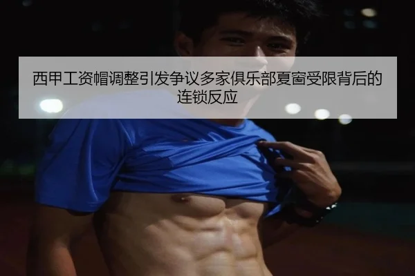 西甲工资帽调整引发争议多家俱乐部夏窗受限背后的连锁反应